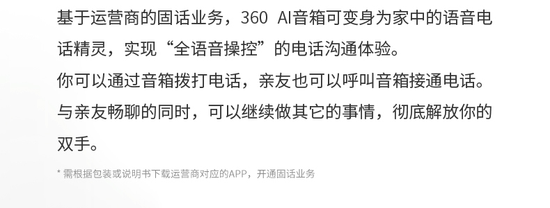 基于运营商的固话业务，360 AI音箱可变身为家中的语音电话精灵，实现“全语音操控”的电话沟通体验。你可以通过音箱拨打电话，亲友也可以呼叫音箱接通电话。与亲友畅聊的同时，可以继续做其它的事情，彻底解放你的双手。